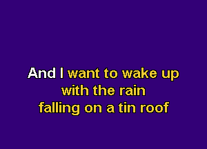 And I want to wake up

with the rain
falling on a tin roof