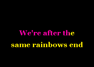 We're after the

same rainbows end