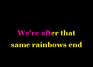 We're after that

same rainbows end
