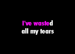 I've wasted

all my tears