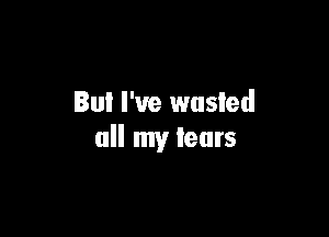 But I've wasted

all my tears