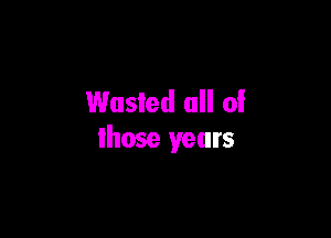 Wasted all of

those years