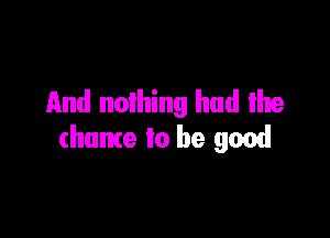 And nothing had me

(hume to be good