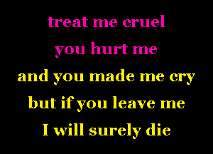treat me cruel
you hurt me
and you made me cry
but if you leave me

I will surely die
