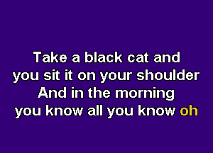 Take a black cat and
you sit it on your shoulder
And in the morning
you know all you know oh