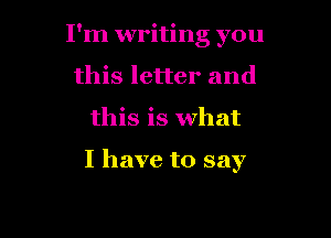 I'm writing you
this letter and

this is what

I have to say