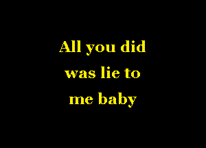 All you did

was lie to

me baby
