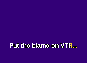 Put the blame on VTR...