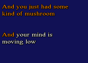 And you just had some
kind of mushroom

And your mind is
moving low