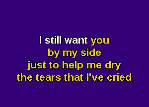 I still want you
by my side

just to help me dry
the tears that I've cried