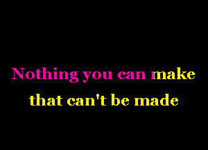 Nothing you can make

that can't be made
