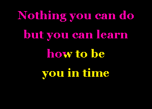 Nothing you can do
but you can learn
how to be

you in time

Q