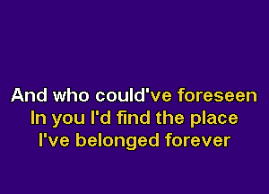 And who could've foreseen

ln you I'd find the place
I've belonged forever