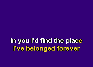 ln you I'd find the place
I've belonged forever