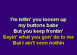 I'm tellin' you loosen up
my buttons babe

But you keep frontin'
Sayin' what you gon' do to me
But I ain't seen nothin