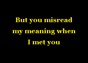 But you misread

my meaning when

I met you