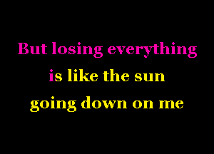 But losing everything
is like the sun

going down on me
