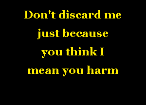Don't discard me
just because
you think I

mean you harm

g