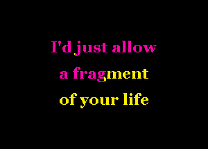 I'djust allow

a fragment

of your life