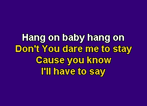 Hang on baby hang on
Don't You dare me to stay

Cause you know
I'll have to say