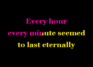 Every hour
every minute seemed

to last eternally