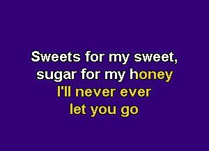 Sweets for my sweet,
sugar for my honey

I'll never ever
let you go