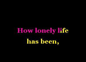 How lonely life

has been,