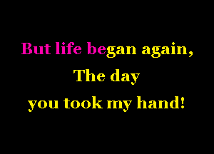 But life began again,
The day

you took my hand!