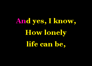 And yes, I know,

How lonely

life can be,