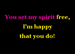 You set my spirit free,

I'm happy

that you do!