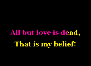 All but love is dead,

That is my belief!