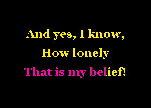 And yes, I know,

How lonely
That is my belief!