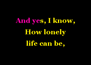 And yes, I know,

How lonely

life can be,