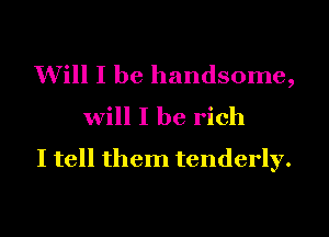 Will I be handsome,
will I be rich
I tell them tenderly.