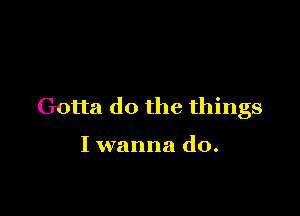 Gotta do the things

I wanna do.