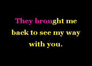 They brought me

back to see my way

with you.