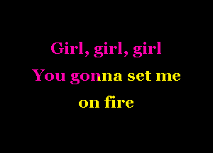 Girl, girl, girl

You gonna set me

on fire
