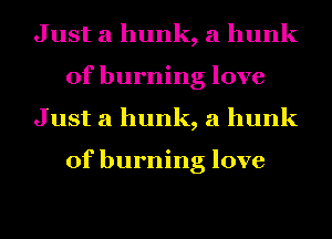 Just a hunk, a hunk
of burning love
Just a hunk, a hunk

of burning love