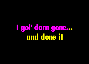 I go!' dam gone...

and done it