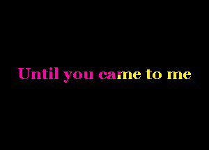 Until you came to me