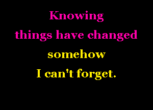 Knowing

things have changed

somehow

I can't forget.