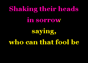 Shaking their heads
in sorrow
saying,

who can that fool be