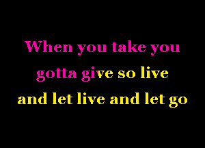 When you take you
gotta give so live

and let live and let go