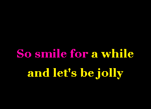 So smile for a while

and let's bejolly