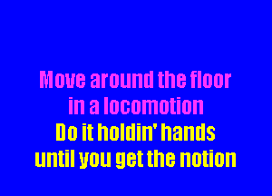 MOUB around the fIOOI'

ill a locomotion
Do it huldin' hands
until 110 EIBI the notion