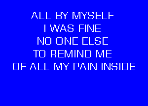 ALL BY MYSELF
I WAS FINE
NO ONE ELSE
TD REMIND ME
OF ALL MY PAIN INSIDE