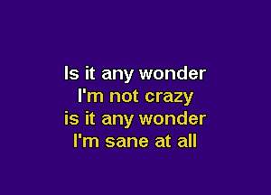 Is it any wonder
I'm not crazy

is it any wonder
I'm sane at all