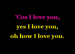 'Cos I love you,

yes I love you,

oh how I love you.