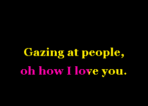 Gazing at people,

oh how I love you.