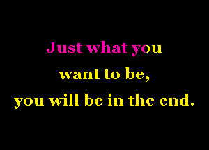 J ust what you

want to be,

you will be in the end.